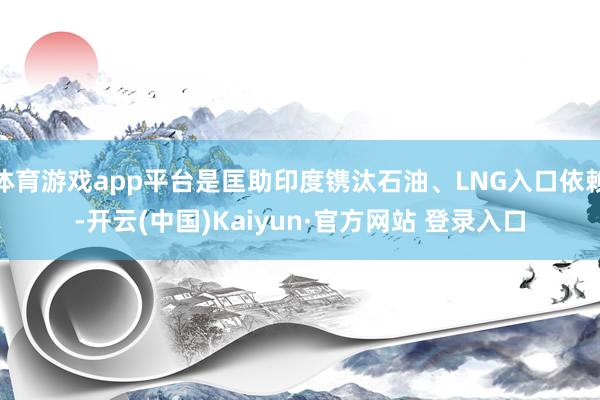 体育游戏app平台是匡助印度镌汰石油、LNG入口依赖-开云(中国)Kaiyun·官方网站 登录入口