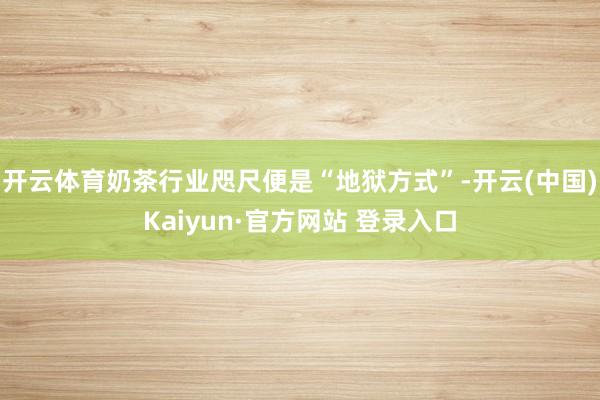 开云体育奶茶行业咫尺便是“地狱方式”-开云(中国)Kaiyun·官方网站 登录入口