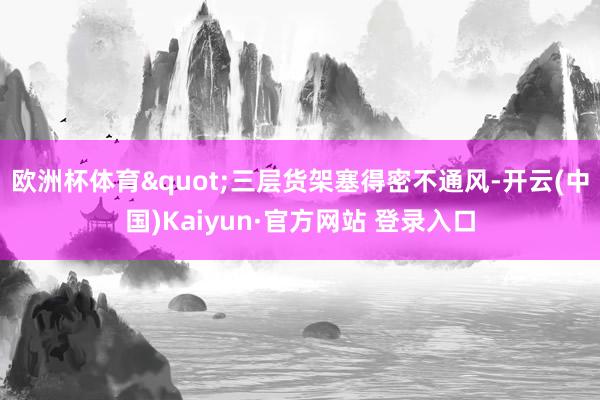 欧洲杯体育"三层货架塞得密不通风-开云(中国)Kaiyun·官方网站 登录入口