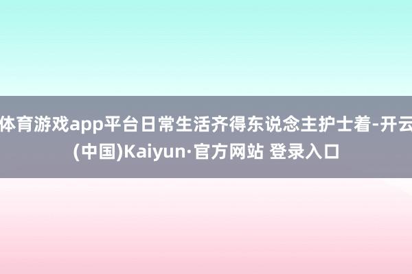 体育游戏app平台日常生活齐得东说念主护士着-开云(中国)Kaiyun·官方网站 登录入口