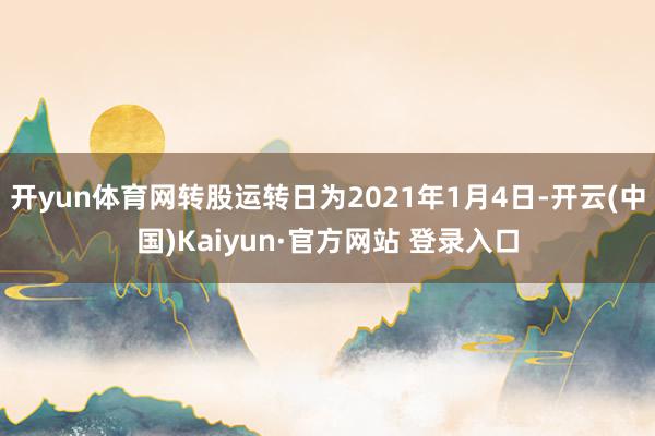 开yun体育网转股运转日为2021年1月4日-开云(中国)Kaiyun·官方网站 登录入口