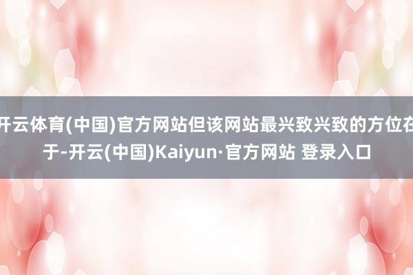 开云体育(中国)官方网站但该网站最兴致兴致的方位在于-开云(中国)Kaiyun·官方网站 登录入口