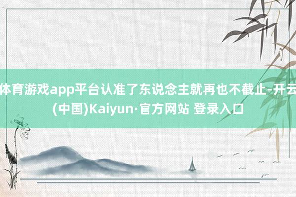 体育游戏app平台认准了东说念主就再也不截止-开云(中国)Kaiyun·官方网站 登录入口