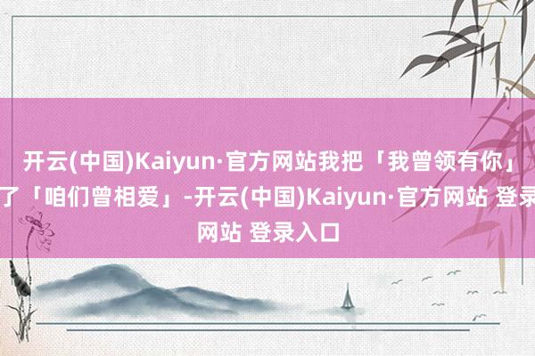 开云(中国)Kaiyun·官方网站我把「我曾领有你」唱成了「咱们曾相爱」-开云(中国)Kaiyun·官方网站 登录入口