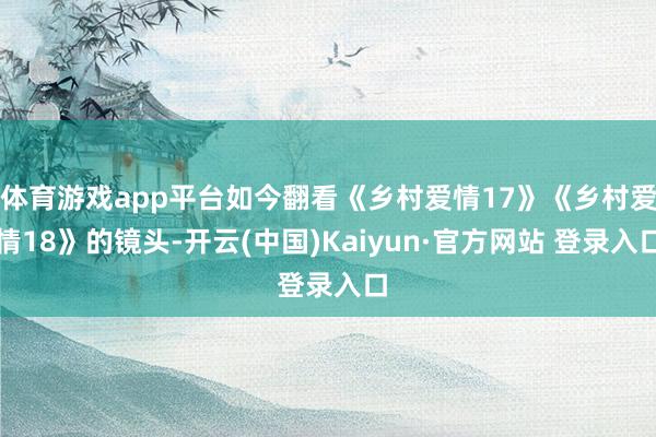 体育游戏app平台如今翻看《乡村爱情17》《乡村爱情18》的镜头-开云(中国)Kaiyun·官方网站 登录入口