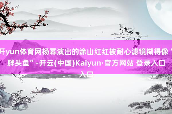 开yun体育网杨幂演出的涂山红红被耐心滤镜糊得像“胖头鱼”-开云(中国)Kaiyun·官方网站 登录入口