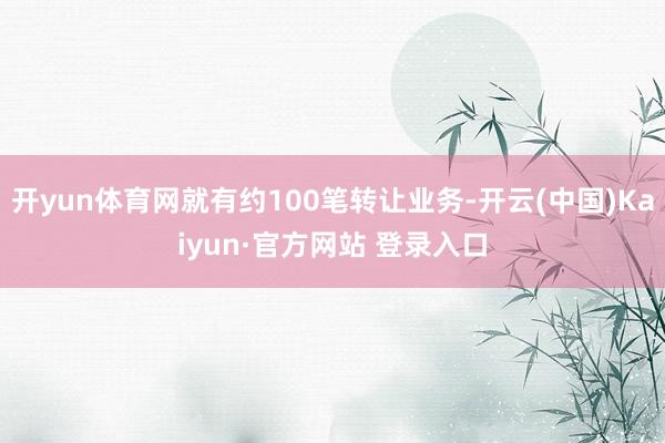 开yun体育网就有约100笔转让业务-开云(中国)Kaiyun·官方网站 登录入口