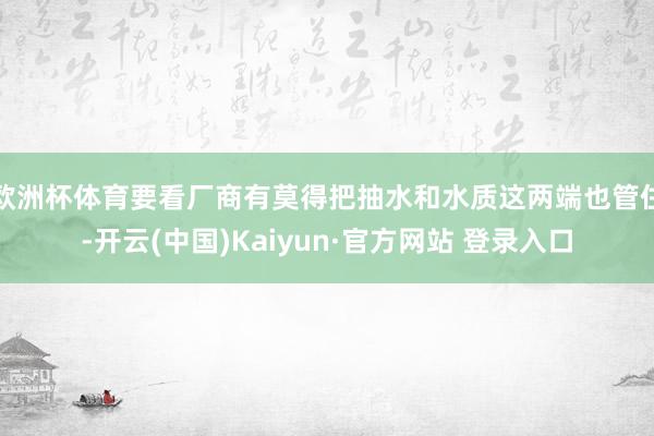 欧洲杯体育要看厂商有莫得把抽水和水质这两端也管住-开云(中国)Kaiyun·官方网站 登录入口