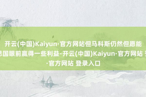 开云(中国)Kaiyun·官方网站但马科斯仍然但愿能在好意思国眼前赢得一些利益-开云(中国)Kaiyun·官方网站 登录入口