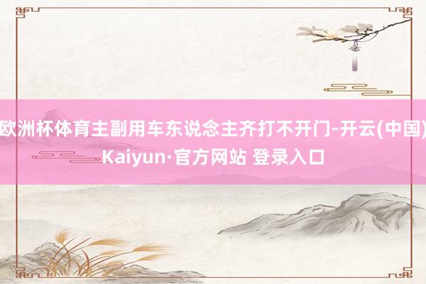 欧洲杯体育主副用车东说念主齐打不开门-开云(中国)Kaiyun·官方网站 登录入口