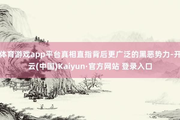 体育游戏app平台真相直指背后更广泛的黑恶势力-开云(中国)Kaiyun·官方网站 登录入口
