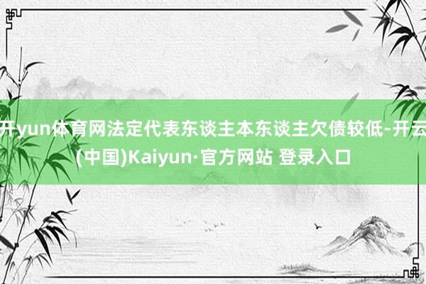 开yun体育网法定代表东谈主本东谈主欠债较低-开云(中国)Kaiyun·官方网站 登录入口