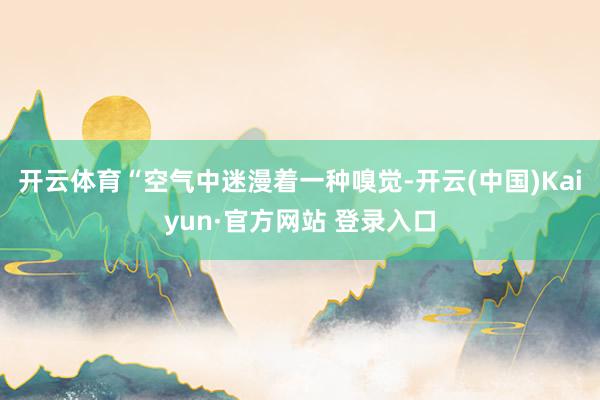 开云体育“空气中迷漫着一种嗅觉-开云(中国)Kaiyun·官方网站 登录入口