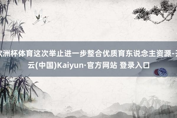 欧洲杯体育这次举止进一步整合优质育东说念主资源-开云(中国)Kaiyun·官方网站 登录入口