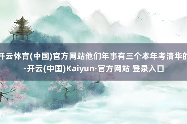 开云体育(中国)官方网站他们年事有三个本年考清华的-开云(中国)Kaiyun·官方网站 登录入口