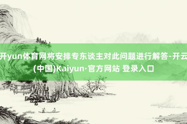 开yun体育网将安排专东谈主对此问题进行解答-开云(中国)Kaiyun·官方网站 登录入口