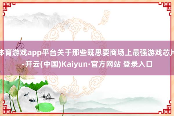 体育游戏app平台关于那些既思要商场上最强游戏芯片-开云(中国)Kaiyun·官方网站 登录入口