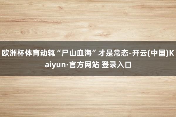 欧洲杯体育动辄“尸山血海”才是常态-开云(中国)Kaiyun·官方网站 登录入口