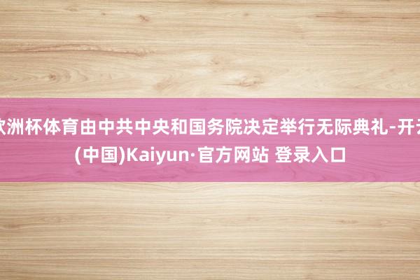 欧洲杯体育由中共中央和国务院决定举行无际典礼-开云(中国)Kaiyun·官方网站 登录入口