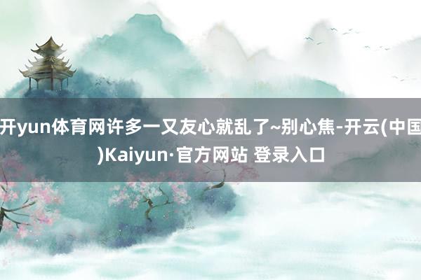 开yun体育网许多一又友心就乱了~别心焦-开云(中国)Kaiyun·官方网站 登录入口
