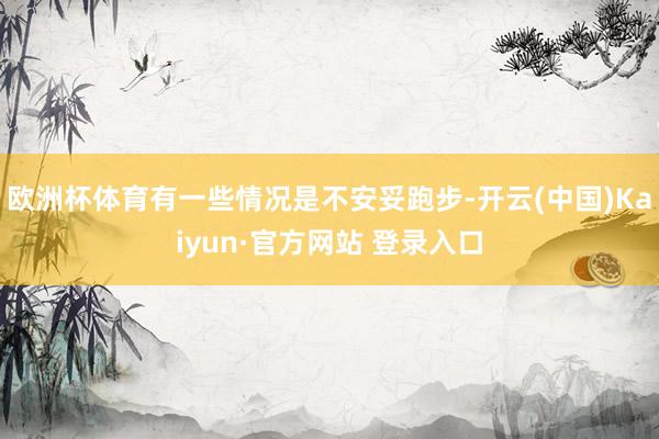 欧洲杯体育有一些情况是不安妥跑步-开云(中国)Kaiyun·官方网站 登录入口
