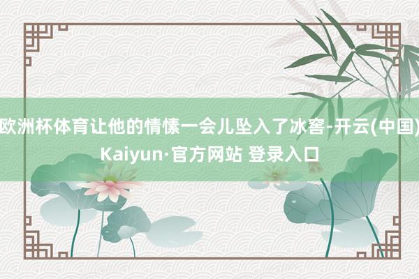 欧洲杯体育让他的情愫一会儿坠入了冰窖-开云(中国)Kaiyun·官方网站 登录入口
