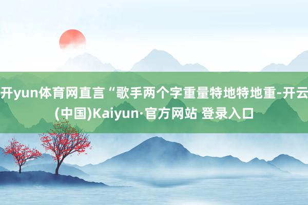 开yun体育网直言“歌手两个字重量特地特地重-开云(中国)Kaiyun·官方网站 登录入口