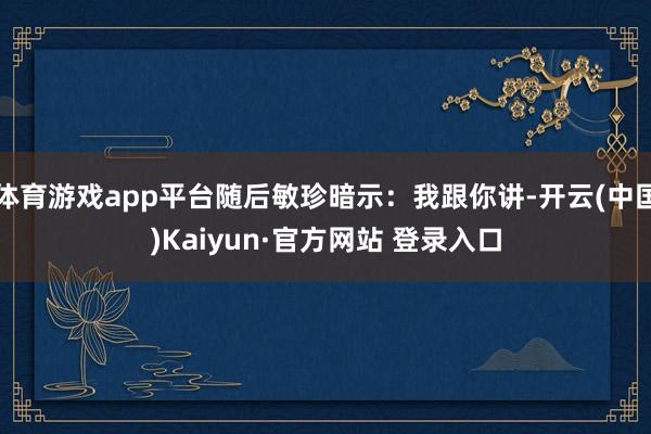 体育游戏app平台随后敏珍暗示：我跟你讲-开云(中国)Kaiyun·官方网站 登录入口