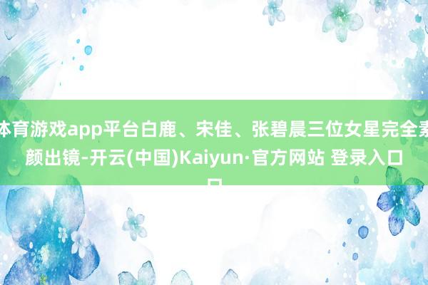 体育游戏app平台白鹿、宋佳、张碧晨三位女星完全素颜出镜-开云(中国)Kaiyun·官方网站 登录入口