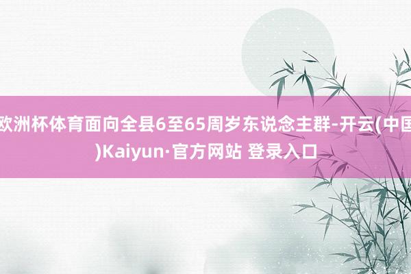 欧洲杯体育面向全县6至65周岁东说念主群-开云(中国)Kaiyun·官方网站 登录入口