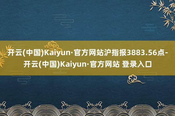 开云(中国)Kaiyun·官方网站沪指报3883.56点-开云(中国)Kaiyun·官方网站 登录入口