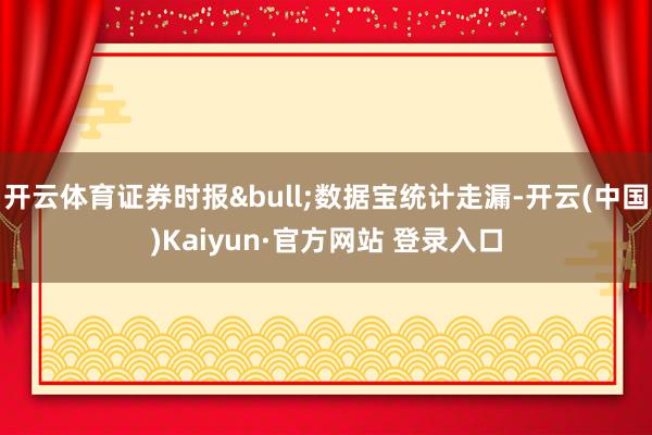 开云体育证券时报&bull;数据宝统计走漏-开云(中国)Kaiyun·官方网站 登录入口