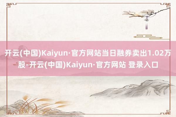 开云(中国)Kaiyun·官方网站当日融券卖出1.02万股-开云(中国)Kaiyun·官方网站 登录入口