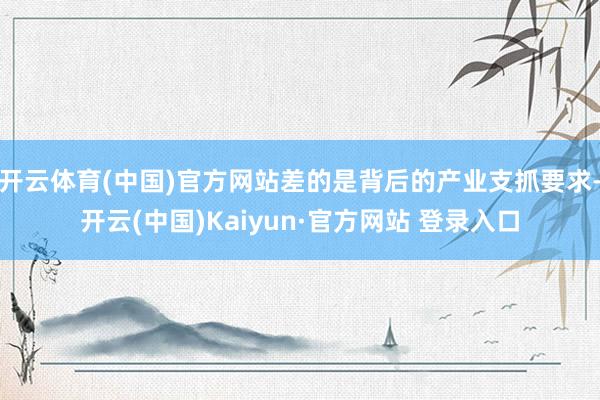 开云体育(中国)官方网站差的是背后的产业支抓要求-开云(中国)Kaiyun·官方网站 登录入口