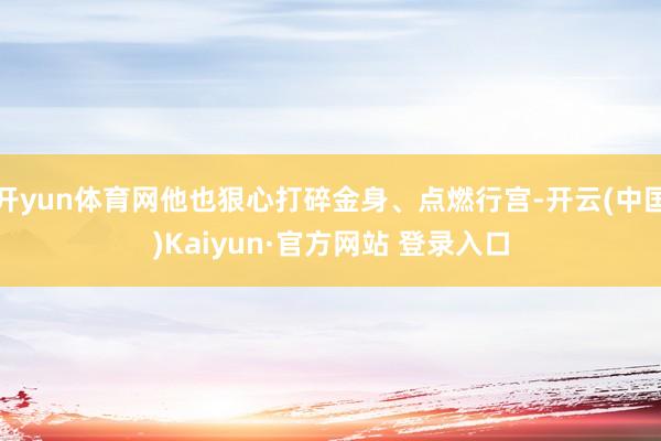 开yun体育网他也狠心打碎金身、点燃行宫-开云(中国)Kaiyun·官方网站 登录入口