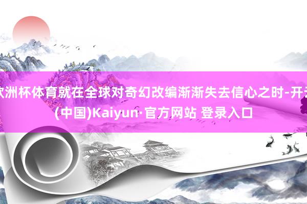 欧洲杯体育就在全球对奇幻改编渐渐失去信心之时-开云(中国)Kaiyun·官方网站 登录入口