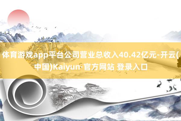 体育游戏app平台公司营业总收入40.42亿元-开云(中国)Kaiyun·官方网站 登录入口