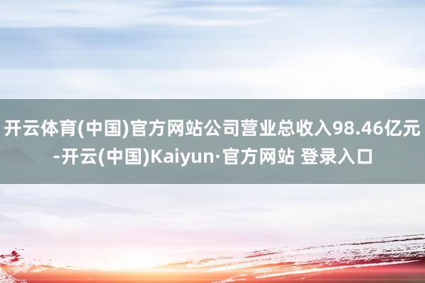 开云体育(中国)官方网站公司营业总收入98.46亿元-开云(中国)Kaiyun·官方网站 登录入口