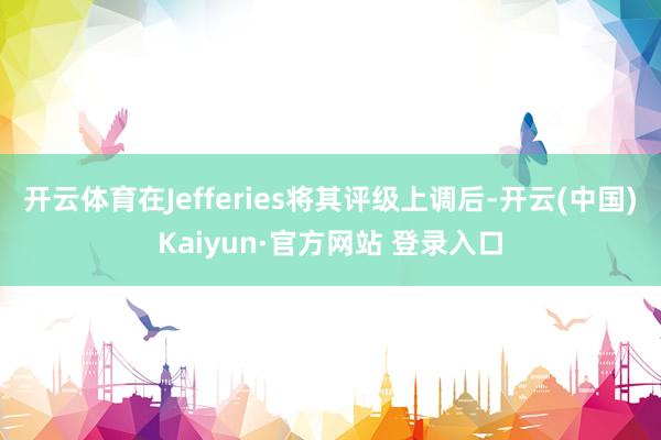 开云体育在Jefferies将其评级上调后-开云(中国)Kaiyun·官方网站 登录入口