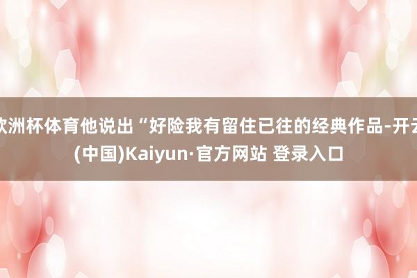 欧洲杯体育他说出“好险我有留住已往的经典作品-开云(中国)Kaiyun·官方网站 登录入口
