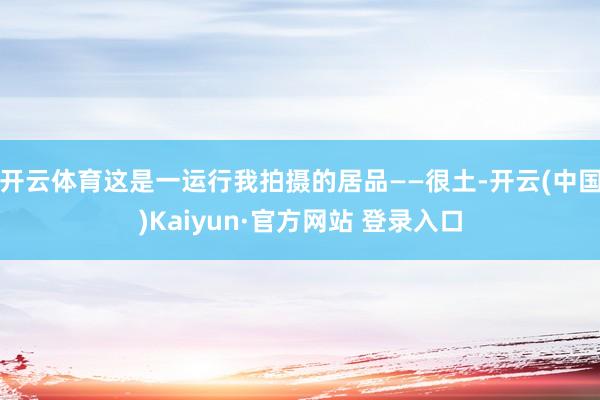 开云体育这是一运行我拍摄的居品——很土-开云(中国)Kaiyun·官方网站 登录入口