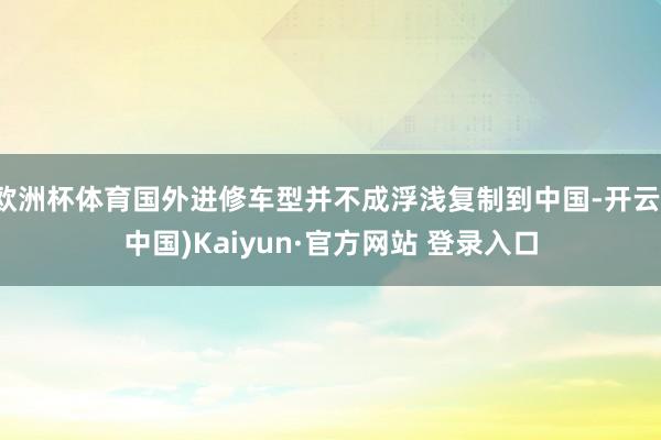欧洲杯体育国外进修车型并不成浮浅复制到中国-开云(中国)Kaiyun·官方网站 登录入口