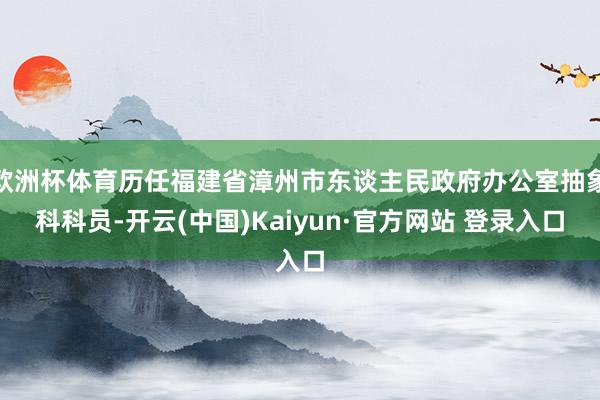 欧洲杯体育历任福建省漳州市东谈主民政府办公室抽象科科员-开云(中国)Kaiyun·官方网站 登录入口