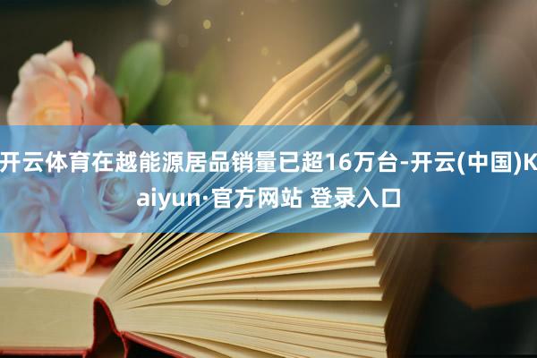 开云体育在越能源居品销量已超16万台-开云(中国)Kaiyun·官方网站 登录入口