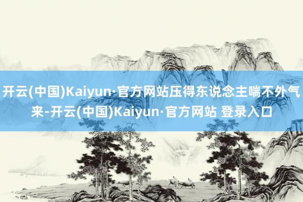 开云(中国)Kaiyun·官方网站压得东说念主喘不外气来-开云(中国)Kaiyun·官方网站 登录入口