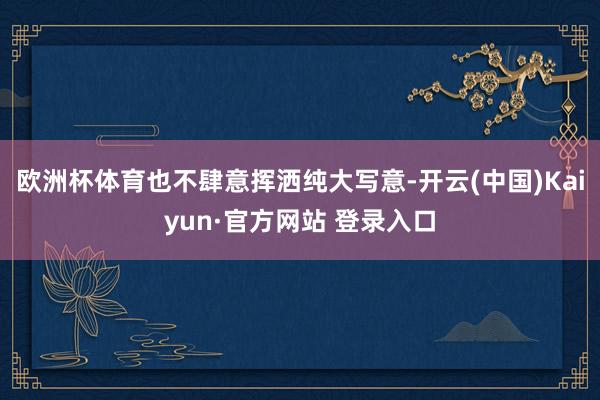 欧洲杯体育也不肆意挥洒纯大写意-开云(中国)Kaiyun·官方网站 登录入口