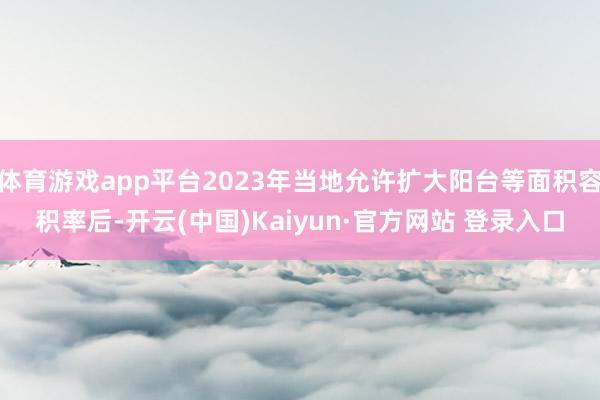 体育游戏app平台2023年当地允许扩大阳台等面积容积率后-开云(中国)Kaiyun·官方网站 登录入口