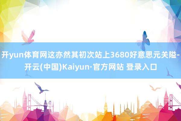 开yun体育网这亦然其初次站上3680好意思元关隘-开云(中国)Kaiyun·官方网站 登录入口