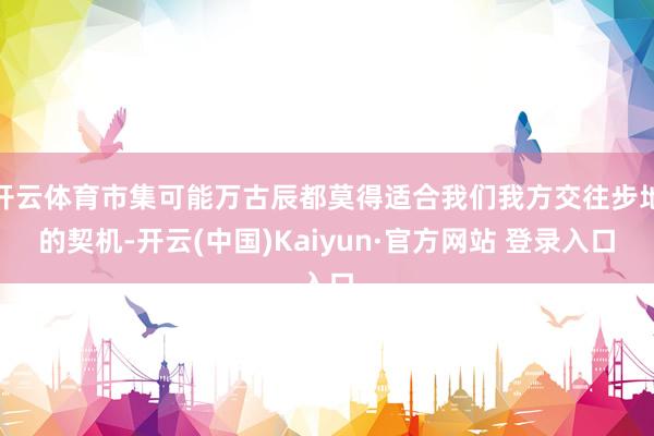 开云体育市集可能万古辰都莫得适合我们我方交往步地的契机-开云(中国)Kaiyun·官方网站 登录入口