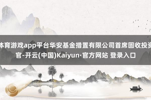 体育游戏app平台华安基金措置有限公司首席固收投资官-开云(中国)Kaiyun·官方网站 登录入口